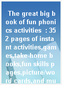 The great big book of fun phonics activities  : 352 pages of instant activities,games,take-home books,fun skills pages,picture/word cards,and much more to build early reading skills