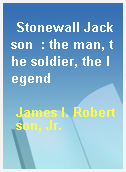 Stonewall Jackson  : the man, the soldier, the legend