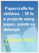 Papercrafts for children  : 18 fun projects using paper, paints andstamps