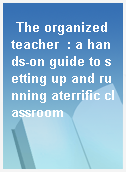 The organized teacher  : a hands-on guide to setting up and running aterrific classroom