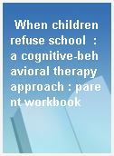 When children refuse school  : a cognitive-behavioral therapy approach : parent workbook