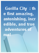 Gorilla City  : the first amazing, astonishing, incredible, and true adventures of me!