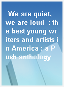 We are quiet, we are loud  : the best young writers and artists in America : a Push anthology
