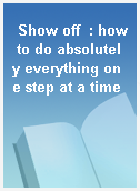 Show off  : how to do absolutely everything one step at a time