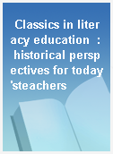 Classics in literacy education  : historical perspectives for today