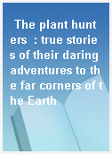 The plant hunters  : true stories of their daring adventures to the far corners of the Earth