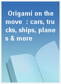 Origami on the move  : cars, trucks, ships, planes & more