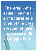 The origin of species  : by means of natural selection of the preservation of favoured races in the struggle for life