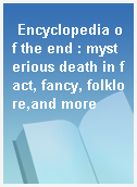 Encyclopedia of the end : mysterious death in fact, fancy, folklore,and more
