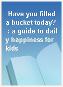 Have you filled a bucket today? : a guide to daily happiness for kids