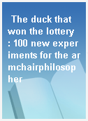 The duck that won the lottery  : 100 new experiments for the armchairphilosopher