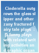 Cinderella outgrows the glass slipper and other zany fractured fairy tale plays  : [5 funny plays with related writing activities and graphic organizers that motivate kids to explore plot, character, and setting]