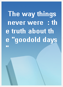 The way things never were  : the truth about the "goodold days"
