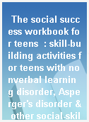 The social success workbook for teens  : skill-building activities for teens with nonverbal learning disorder, Asperger