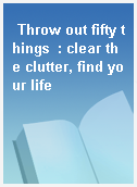 Throw out fifty things  : clear the clutter, find your life