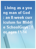 Living as a young man of God  : an 8-week curriculum for Middle SchoolGuys : for ages 11-14