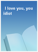 I love you, you idiot
