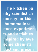 The kitchen pantry scientist chemistry for kids : homemade science experiments and activities inspired by awesome chemists, past and present