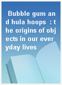 Bubble gum and hula hoops  : the origins of objects in our everyday lives
