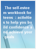 The self-esteem workbook for teens  : activities to help you build confidence and achieve your goals