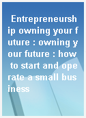 Entrepreneurship owning your future : owning your future : how to start and operate a small business
