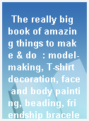 The really big book of amazing things to make & do  : model-making, T-shirt decoration, face and body painting, beading, friendship bracelets, fabulous hairstyles, juggling, balloon animals, magic and sneaky tricks!