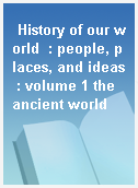 History of our world  : people, places, and ideas : volume 1 the ancient world