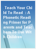 Teach Your Child To Read  : A Phonetic Reading Primer for Parents and Teachers To Use With Children