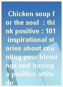 Chicken soup for the soul  : think positive : 101 inspirational stories about counting your blessings and having a positive attitude