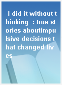 I did it without thinking  : true stories aboutimpulsive decisions that changed lives
