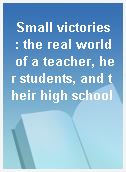 Small victories  : the real world of a teacher, her students, and their high school