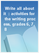Write all about it  : activities for the writing process, grades 6, 7, 8