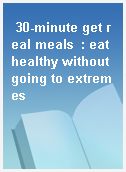 30-minute get real meals  : eat healthy without going to extremes
