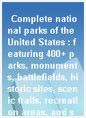 Complete national parks of the United States : featuring 400+ parks, monuments, battlefields, historic sites, scenic trails, recreation areas, and seashores