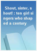 Shout, sister, shout! : ten girl singers who shaped a century