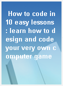 How to code in 10 easy lessons : learn how to design and code your very own computer game
