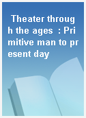 Theater through the ages  : Primitive man to present day