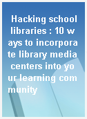 Hacking school libraries : 10 ways to incorporate library media centers into your learning community