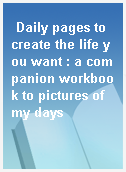 Daily pages to create the life you want : a companion workbook to pictures of my days