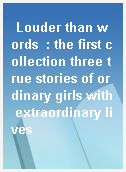 Louder than words  : the first collection three true stories of ordinary girls with extraordinary lives