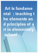 Art is fundamental  : teaching the elements and principles of art in elementary school