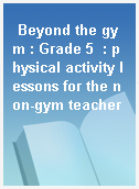 Beyond the gym : Grade 5  : physical activity lessons for the non-gym teacher