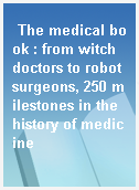 The medical book : from witch doctors to robot surgeons, 250 milestones in the history of medicine