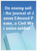 On enemy soil  : the journal of James Edmond Pease, a Civil War union soldier