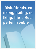Dish-friends, cooking, eating, talking, life  : Recipe for Trouble