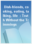 Dish-friends, cooking, eating, talking, life  : Truth Without the Trimmings