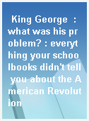 King George  : what was his problem? : everything your schoolbooks didn