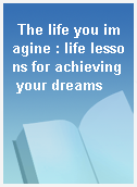The life you imagine : life lessons for achieving your dreams