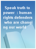 Speak truth to power  : human rights defenders who are changing our world
