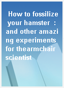 How to fossilize your hamster  : and other amazing experiments for thearmchair scientist